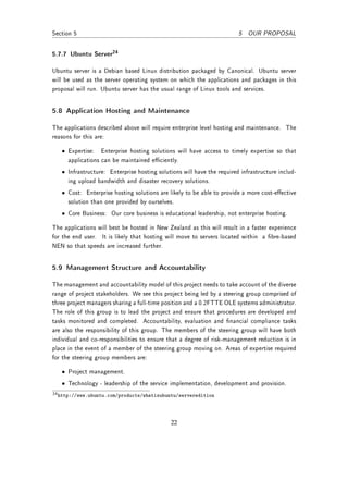 Section 5                                                               5 OUR PROPOSAL


5.7.7 Ubuntu Server24

Ubuntu server is a Debian based Linux distribution packaged by Canonical. Ubuntu server
will be used as the server operating system on which the applications and packages in this
proposal will run. Ubuntu server has the usual range of Linux tools and services.


5.8 Application Hosting and Maintenance

The applications described above will require enterprise level hosting and maintenance. The
reasons for this are:

   • Expertise: Enterprise hosting solutions will have access to timely expertise so that
     applications can be maintained eciently.
   • Infrastructure: Enterprise hosting solutions will have the required infrastructure includ-
     ing upload bandwidth and disaster recovery solutions.
   • Cost: Enterprise hosting solutions are likely to be able to provide a more cost-eective
     solution than one provided by ourselves.
   • Core Business: Our core business is educational leadership, not enterprise hosting.

The applications will best be hosted in New Zealand as this will result in a faster experience
for the end user. It is likely that hosting will move to servers located within a bre-based
NEN so that speeds are increased further.


5.9 Management Structure and Accountability

The management and accountability model of this project needs to take account of the diverse
range of project stakeholders. We see this project being led by a steering group comprised of
three project managers sharing a full-time position and a 0.2FTTE OLE systems administrator.
The role of this group is to lead the project and ensure that procedures are developed and
tasks monitored and completed. Accountability, evaluation and nancial compliance tasks
are also the responsibility of this group. The members of the steering group will have both
individual and co-responsibilities to ensure that a degree of risk-management reduction is in
place in the event of a member of the steering group moving on. Areas of expertise required
for the steering group members are:

   • Project management.
   • Technology - leadership of the service implementation, development and provision.
24 http://www.ubuntu.com/products/whatisubuntu/serveredition




                                             22
 