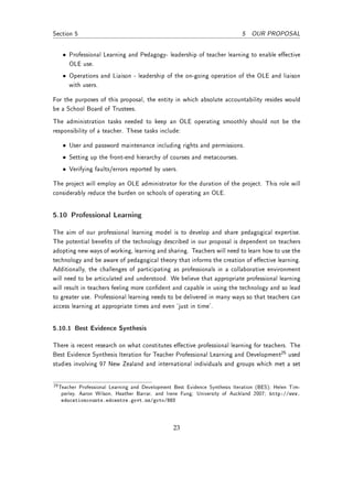Section 5                                                                   5 OUR PROPOSAL


   • Professional Learning and Pedagogy- leadership of teacher learning to enable eective
     OLE use.
   • Operations and Liaison - leadership of the on-going operation of the OLE and liaison
     with users.

For the purposes of this proposal, the entity in which absolute accountability resides would
be a School Board of Trustees.
The administration tasks needed to keep an OLE operating smoothly should not be the
responsibility of a teacher. These tasks include:

   • User and password maintenance including rights and permissions.
   • Setting up the front-end hierarchy of courses and metacourses.
   • Verifying faults/errors reported by users.

The project will employ an OLE administrator for the duration of the project. This role will
considerably reduce the burden on schools of operating an OLE.


5.10 Professional Learning

The aim of our professional learning model is to develop and share pedagogical expertise.
The potential benets of the technology described in our proposal is dependent on teachers
adopting new ways of working, learning and sharing. Teachers will need to learn how to use the
technology and be aware of pedagogical theory that informs the creation of eective learning.
Additionally, the challenges of participating as professionals in a collaborative environment
will need to be articulated and understood. We believe that appropriate professional learning
will result in teachers feeling more condent and capable in using the technology and so lead
to greater use. Professional learning needs to be delivered in many ways so that teachers can
access learning at appropriate times and even `just in time'.


5.10.1 Best Evidence Synthesis

There is recent research on what constitutes eective professional learning for teachers. The
Best Evidence Synthesis Iteration for Teacher Professional Learning and Development25 used
studies involving 97 New Zealand and international individuals and groups which met a set


25 Teacher Professional Learning and Development Best Evidence Synthesis Iteration (BES); Helen Tim-
   perley, Aaron Wilson, Heather Barrar, and Irene Fung; University of Auckland 2007; http://www.
   educationcounts.edcentre.govt.nz/goto/BES




                                                23
 
