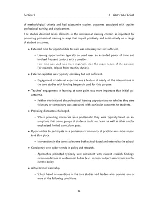 Section 5                                                               5 OUR PROPOSAL


of methodological criteria and had substantive student outcomes associated with teacher
professional learning and development.
The studies identied seven elements in the professional learning context as important for
promoting professional learning in ways that impact positively and substantively on a range
of student outcomes;

   • Extended time for opportunities to learn was necessary but not sucient.

         Learning opportunities typically occurred over an extended period of time and
            involved frequent contact with a provider.
         How time was used was more important than the exact nature of the provision
            (for example, release from teaching duties).

   • External expertise was typically necessary but not sucient.

         Engagement of external expertise was a feature of nearly all the interventions in
            the core studies with funding frequently used for this purpose.

   • Teachers' engagement in learning at some point was more important than initial vol-
     unteering.

         Neither who initiated the professional learning opportunities nor whether they were
            voluntary or compulsory was associated with particular outcomes for students.

   • Prevailing discourses challenged.

         Where prevailing discourses were problematic they were typically based on as-
            sumptions that some groups of students could not learn as well as other and/or
            emphasized limited curriculum goals.

   • Opportunities to participate in a professional community of practice were more impor-
     tant than place.

         Interventions in the core studies were both school-based and external to the school.
   • Consistency with wider trends in policy and research.

         Approaches promoted typically were consistent with current research ndings,
            recommendations of professional bodies (e.g. national subject associations and/or
            current policy.

   • Active school leadership.

         School based interventions in the core studies had leaders who provided one or
            more of the following conditions:



                                                24
 