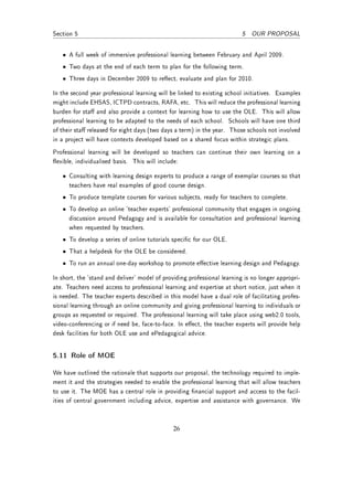 Section 5                                                                 5 OUR PROPOSAL


   • A full week of immersive professional learning between February and April 2009.
   • Two days at the end of each term to plan for the following term.
   • Three days in December 2009 to reect, evaluate and plan for 2010.

In the second year professional learning will be linked to existing school initiatives. Examples
might include EHSAS, ICTPD contracts, RAFA, etc. This will reduce the professional learning
burden for sta and also provide a context for learning how to use the OLE. This will allow
professional learning to be adapted to the needs of each school. Schools will have one third
of their sta released for eight days (two days a term) in the year. Those schools not involved
in a project will have contexts developed based on a shared focus within strategic plans.
Professional learning will be developed so teachers can continue their own learning on a
exible, individualised basis. This will include:

   • Consulting with learning design experts to produce a range of exemplar courses so that
     teachers have real examples of good course design.
   • To produce template courses for various subjects, ready for teachers to complete.
   • To develop an online 'teacher experts' professional community that engages in ongoing
     discussion around Pedagogy and is available for consultation and professional learning
     when requested by teachers.
   • To develop a series of online tutorials specic for our OLE.
   • That a helpdesk for the OLE be considered.
   • To run an annual one-day workshop to promote eective learning design and Pedagogy.

In short, the 'stand and deliver' model of providing professional learning is no longer appropri-
ate. Teachers need access to professional learning and expertise at short notice, just when it
is needed. The teacher experts described in this model have a dual role of facilitating profes-
sional learning through an online community and giving professional learning to individuals or
groups as requested or required. The professional learning will take place using web2.0 tools,
video-conferencing or if need be, face-to-face. In eect, the teacher experts will provide help
desk facilities for both OLE use and ePedagogical advice.


5.11 Role of MOE

We have outlined the rationale that supports our proposal, the technology required to imple-
ment it and the strategies needed to enable the professional learning that will allow teachers
to use it. The MOE has a central role in providing nancial support and access to the facil-
ities of central government including advice, expertise and assistance with governance. We



                                               26
 