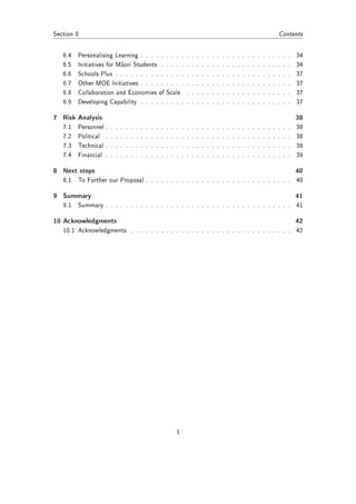 Section 0                                                                                                                                                  Contents


   6.4   Personalising Learning . . . . .                          . . . .         .   .   .   .   .   .   .   .   .   .   .   .   .   .   .   .   .   .   .   .   .   34
   6.5   Initiatives for Maori Students .                          . . . .         .   .   .   .   .   .   .   .   .   .   .   .   .   .   .   .   .   .   .   .   .   34
   6.6   Schools Plus . . . . . . . . . .                          . . . .         .   .   .   .   .   .   .   .   .   .   .   .   .   .   .   .   .   .   .   .   .   37
   6.7   Other MOE Initiatives . . . . .                           . . . .         .   .   .   .   .   .   .   .   .   .   .   .   .   .   .   .   .   .   .   .   .   37
   6.8   Collaboration and Economies of                            Scale           .   .   .   .   .   .   .   .   .   .   .   .   .   .   .   .   .   .   .   .   .   37
   6.9   Developing Capability . . . . .                           . . . .         .   .   .   .   .   .   .   .   .   .   .   .   .   .   .   .   .   .   .   .   .   37

7 Risk Analysis                                                                                                                                                        38
   7.1   Personnel .   .   .   .   .   .   .   .   .   .   .   .   .   .   .   .   .   .   .   .   .   .   .   .   .   .   .   .   .   .   .   .   .   .   .   .   .   38
   7.2   Political .   .   .   .   .   .   .   .   .   .   .   .   .   .   .   .   .   .   .   .   .   .   .   .   .   .   .   .   .   .   .   .   .   .   .   .   .   38
   7.3   Technical .   .   .   .   .   .   .   .   .   .   .   .   .   .   .   .   .   .   .   .   .   .   .   .   .   .   .   .   .   .   .   .   .   .   .   .   .   38
   7.4   Financial .   .   .   .   .   .   .   .   .   .   .   .   .   .   .   .   .   .   .   .   .   .   .   .   .   .   .   .   .   .   .   .   .   .   .   .   .   39

8 Next steps                                                                                                                                                           40
   8.1   To Further our Proposal . . . . . . . . . . . . . . . . . . . . . . . . . . . . . 40

9 Summary                                                                                                                                                              41
   9.1   Summary . . . . . . . . . . . . . . . . . . . . . . . . . . . . . . . . . . . . . 41

10 Acknowledgments                                                                                                                                                     42
   10.1 Acknowledgments . . . . . . . . . . . . . . . . . . . . . . . . . . . . . . . . 42




                                                                           1
 