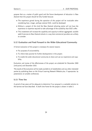Section 5                                                                 5 OUR PROPOSAL


propose that as a matter of public good and the future development of education in New
Zealand that this project should be fully funded because:

   • The experience gained during the operation of this project will be invaluable when
     considering how a larger, perhaps national OLE, could be developed.
   • Without a project of this kind the New Zealand schooling sector will not have the
     experience or expertise required to take advantage of the scalability that OLE's oer.
   • This investment will increase the capability and capacity to deliver aggregated, scalable
     web2.0 services to New Zealand schools in a way that commercial providers are unlikely
     to consider.


5.12 Evaluation and Feed Forward to the Wider Educational Community

A formal evaluation of this project is necessary for several reasons:

   • For purposes of accountability.
   • To inform best practise for further developments in this project.
   • To enable the wider educational community to share and use our experience and capa-
     bility.

Evaluation and review of the eectiveness of the project are scheduled for December 2009
(mid-point) and December 2010.
The results of the evaluation will be made available to all stakeholders and any other interested
parties by publishing them on the Virtual Learning Network Website plus, if appropriate, by
presentation at suitable conferences.


5.13 Time line

A period of two years will be adequate to determine if our proposal is a workable solution to
the barriers we have described. A draft time frame for the project is shown in table 3.




                                               28
 