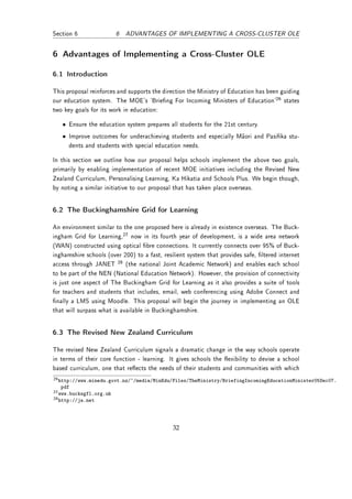 Section 6                6 ADVANTAGES OF IMPLEMENTING A CROSS-CLUSTER OLE


6 Advantages of Implementing a Cross-Cluster OLE

6.1 Introduction

This proposal reinforces and supports the direction the Ministry of Education has been guiding
our education system. The MOE's `Brieng For Incoming Ministers of Education'26 states
two key goals for its work in education:

   • Ensure the education system prepares all students for the 21st century.
   • Improve outcomes for underachieving students and especially Maori and Pasika stu-
     dents and students with special education needs.

In this section we outline how our proposal helps schools implement the above two goals,
primarily by enabling implementation of recent MOE initiatives including the Revised New
Zealand Curriculum, Personalising Learning, Ka Hikatia and Schools Plus. We begin though,
by noting a similar initiative to our proposal that has taken place overseas.


6.2 The Buckinghamshire Grid for Learning

An environment similar to the one proposed here is already in existence overseas. The Buck-
ingham Grid for Learning,27 now in its fourth year of development, is a wide area network
(WAN) constructed using optical bre connections. It currently connects over 95% of Buck-
inghamshire schools (over 200) to a fast, resilient system that provides safe, ltered internet
access through JANET 28 (the national Joint Academic Network) and enables each school
to be part of the NEN (National Education Network). However, the provision of connectivity
is just one aspect of The Buckingham Grid for Learning as it also provides a suite of tools
for teachers and students that includes, email, web conferencing using Adobe Connect and
nally a LMS using Moodle. This proposal will begin the journey in implementing an OLE
that will surpass what is available in Buckinghamshire.


6.3 The Revised New Zealand Curriculum

The revised New Zealand Curriculum signals a dramatic change in the way schools operate
in terms of their core function - learning. It gives schools the exibility to devise a school
based curriculum, one that reects the needs of their students and communities with which
26 http://www.minedu.govt.nz/~/media/MinEdu/Files/TheMinistry/BriefingIncomingEducationMinister05Dec07.
   pdf
27 www.bucksgfl.org.uk
28 http://ja.net




                                              32
 