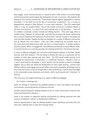 Section 6               6 ADVANTAGES OF IMPLEMENTING A CROSS-CLUSTER OLE


they engage. Local communities play an important part in their school's curriculum design
and this environment would support the development of such a curriculum. But students also
belong to '21st Century communities'. These stretch beyond regional, geographic or national
boundaries. In the world we live the idea of connectivity is paramount. For a country as
geographically isolated as New Zealand, it is even more important. The OLE meets these
needs in a way not possible before. One of the revised curriculum's consistent themes is
the idea of connectivity. It is part of the vision outlined early in the document, ...who will
be condent, connected, actively involved and lifelong learners. That same page refers to
students being members of communities and both the principles and values underpinning
the curriculum emphasise the importance of communities. Schools involved in this project are
rural and often isolated. Despite this they are members of a number of dierent communities
that go beyond their local district. Until now video conferencing has provided much of
the connectivity that these schools need, but this is a limited resource. It enables students,
teachers, parents, BOTs, to engage with many dierent communities on many dierent levels.
It connects learners on a scale that provides real meaning to the term '21st Century learning'.
In terms of eective pedagogy, the curriculum clearly expects teachers to facilitate shared
learning with their students. The aim being to develop the class as a community and for
students to share their learning with each other. The OLE would enable learning to be
developed far beyond what is conceivable in a traditional classroom. Moodle is built on
a social constructionist philosophy in which learners and the teacher construct knowledge
together, but an OLE also allows the development of cross cluster learning. Learners from
dierent schools could engage, discuss and reect using social networking technology such as
forum and chat rooms, as well as through web or video conferencing. It would allow knowledge
to be constructed across classrooms and schools, which would provide real coherence to
learning.
The curriculum also targets eLearning as an aspect of eective pedagogy:
   `For instance, e-learning may:
assist the making of connections by enabling students to enter and explore new learning
environments, overcoming barriers of distance and time
facilitate shared learning by enabling students to join or create communities of learners that
extend well beyond the classroom
assist in the creation of supportive learning environments by oering resources that take
account of individual, cultural, or developmental dierences
enhance opportunities to learn by oering students virtual experiences and tools that save
them time, allowing them to take their learning further.




                                              33
 