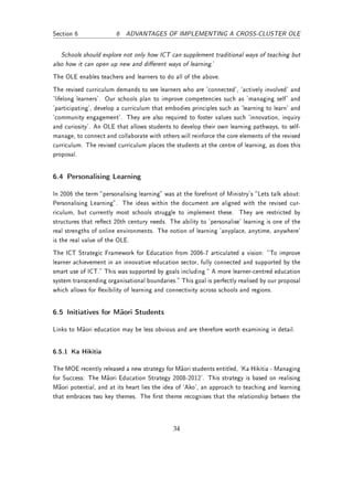 Section 6               6 ADVANTAGES OF IMPLEMENTING A CROSS-CLUSTER OLE


   Schools should explore not only how ICT can supplement traditional ways of teaching but
also how it can open up new and dierent ways of learning.'
The OLE enables teachers and learners to do all of the above.
The revised curriculum demands to see learners who are 'connected', 'actively involved' and
'lifelong learners'. Our schools plan to improve competencies such as 'managing self' and
'participating', develop a curriculum that embodies principles such as 'learning to learn' and
'community engagement'. They are also required to foster values such 'innovation, inquiry
and curiosity'. An OLE that allows students to develop their own learning pathways, to self-
manage, to connect and collaborate with others will reinforce the core elements of the revised
curriculum. The revised curriculum places the students at the centre of learning, as does this
proposal.


6.4 Personalising Learning

In 2006 the term personalising learning was at the forefront of Ministry's Lets talk about:
Personalising Learning. The ideas within the document are aligned with the revised cur-
riculum, but currently most schools struggle to implement these. They are restricted by
structures that reect 20th century needs. The ability to 'personalise' learning is one of the
real strengths of online environments. The notion of learning 'anyplace, anytime, anywhere'
is the real value of the OLE.
The ICT Strategic Framework for Education from 2006-7 articulated a vision: To improve
learner achievement in an innovative education sector, fully connected and supported by the
smart use of ICT. This was supported by goals including  A more learner-centred education
system transcending organisational boundaries. This goal is perfectly realised by our proposal
which allows for exibility of learning and connectivity across schools and regions.


6.5 Initiatives for Maori Students

Links to Maori education may be less obvious and are therefore worth examining in detail.


6.5.1 Ka Hikitia

The MOE recently released a new strategy for Maori students entitled, `Ka Hikitia - Managing
for Success: The Maori Education Strategy 2008-2012'. This strategy is based on realising
Maori potential, and at its heart lies the idea of `Ako', an approach to teaching and learning
that embraces two key themes. The rst theme recognises that the relationship betwen the




                                              34
 