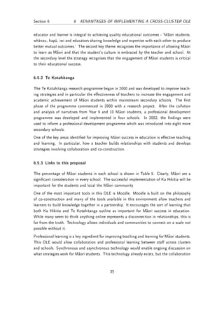 Section 6               6 ADVANTAGES OF IMPLEMENTING A CROSS-CLUSTER OLE


educator and learner is integral to achieving quality educational outcomes - `Maori students,
whänau, hapü, iwi and educators sharing knowledge and expertise with each other to produce
better mutual outcomes.' The second key theme recognises the importance of allowing Maori
to learn as Maori and that the student's culture is embraced by the teacher and school. At
the secondary level the strategy recognises that the engagement of Maori students is critical
to their educational success.


6.5.2 Te Kotahitanga

The Te Kotahitanga research programme began in 2000 and was developed to improve teach-
ing strategies and in particular the eectiveness of teachers to increase the engagement and
academic achievement of Maori students within mainstream secondary schools. The rst
phase of the programme commenced in 2000 with a research project. After the collation
and analysis of narratives from Year 9 and 10 Maori students, a professional development
programme was developed and implemented in four schools. In 2002, the ndings were
used to inform a professional development programme which was introduced into eight more
secondary schools.
One of the key areas identied for improving Maori success in education is eective teaching
and learning. In particular, how a teacher builds relationships with students and develops
strategies involving collaboration and co-construction.


6.5.3 Links to this proposal

The percentage of Maori students in each school is shown in Table 5. Clearly, Maori are a
signicant consideration in every school. The successful implementation of Ka Hikitia will be
important for the students and local the Maori community
One of the most important tools in this OLE is Moodle. Moodle is built on the philosophy
of co-construction and many of the tools available in this environment allow teachers and
learners to build knowledge together in a partnership. It encourages the sort of learning that
both Ka Hikitia and Te Kotahitanga outline as important for Maori success in education.
While many seem to think anything online represents a disconnection in relationships, this is
far from the truth. Technology allows individuals and communities to connect on a scale not
possible without it.
Professional learning is a key ingredient for improving teaching and learning for Maori students.
This OLE would allow collaboration and professional learning between sta across clusters
and schools. Synchronous and asynchronous technology would enable ongoing discussion on
what strategies work for Maori students. This technology already exists, but the collaboration



                                               35
 