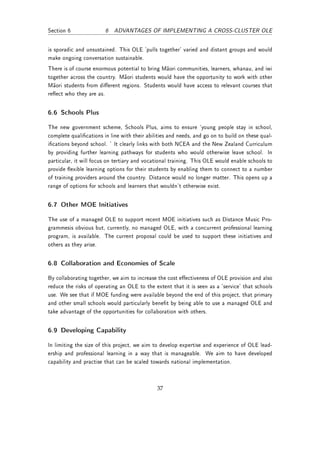 Section 6               6 ADVANTAGES OF IMPLEMENTING A CROSS-CLUSTER OLE


is sporadic and unsustained. This OLE 'pulls together' varied and distant groups and would
make ongoing conversation sustainable.
There is of course enormous potential to bring Maori communities, learners, whanau, and iwi
together across the country. Maori students would have the opportunity to work with other
Maori students from dierent regions. Students would have access to relevant courses that
reect who they are as.


6.6 Schools Plus

The new government scheme, Schools Plus, aims to ensure `young people stay in school,
complete qualications in line with their abilities and needs, and go on to build on these qual-
ications beyond school. ' It clearly links with both NCEA and the New Zealand Curriculum
by providing further learning pathways for students who would otherwise leave school. In
particular, it will focus on tertiary and vocational training. This OLE would enable schools to
provide exible learning options for their students by enabling them to connect to a number
of training providers around the country. Distance would no longer matter. This opens up a
range of options for schools and learners that wouldn't otherwise exist.


6.7 Other MOE Initiatives

The use of a managed OLE to support recent MOE initiatives such as Distance Music Pro-
grammesis obvious but, currently, no managed OLE, with a concurrent professional learning
program, is available. The current proposal could be used to support these initiatives and
others as they arise.


6.8 Collaboration and Economies of Scale

By collaborating together, we aim to increase the cost eectiveness of OLE provision and also
reduce the risks of operating an OLE to the extent that it is seen as a 'service' that schools
use. We see that if MOE funding were available beyond the end of this project, that primary
and other small schools would particularly benet by being able to use a managed OLE and
take advantage of the opportunities for collaboration with others.


6.9 Developing Capability

In limiting the size of this project, we aim to develop expertise and experience of OLE lead-
ership and professional learning in a way that is manageable. We aim to have developed
capability and practise that can be scaled towards national implementation.



                                              37
 