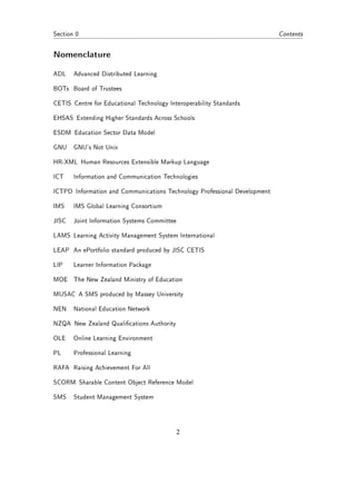 Section 0                                                                  Contents


Nomenclature
ADL    Advanced Distributed Learning

BOTs Board of Trustees

CETIS Centre for Educational Technology Interoperability Standards

EHSAS Extending Higher Standards Across Schools

ESDM Education Sector Data Model

GNU    GNU's Not Unix

HR-XML Human Resources Extensible Markup Language

ICT    Information and Communication Technologies

ICTPD Information and Communications Technology Professional Development

IMS    IMS Global Learning Consortium

JISC   Joint Information Systems Committee

LAMS Learning Activity Management System International

LEAP An ePortfolio standard produced by JISC CETIS

LIP    Learner Information Package

MOE The New Zealand Ministry of Education

MUSAC A SMS produced by Massey University

NEN    National Education Network

NZQA New Zealand Qualications Authority

OLE    Online Learning Environment

PL     Professional Learning

RAFA Raising Achievement For All

SCORM Sharable Content Object Reference Model

SMS    Student Management System




                                             2
 