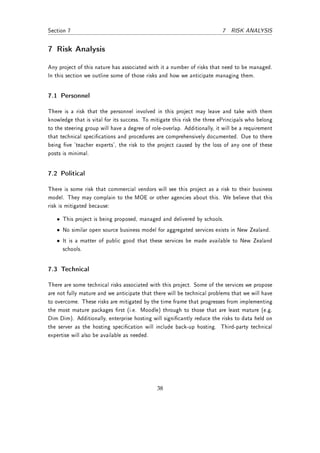 Section 7                                                                 7 RISK ANALYSIS


7 Risk Analysis
Any project of this nature has associated with it a number of risks that need to be managed.
In this section we outline some of those risks and how we anticipate managing them.


7.1 Personnel

There is a risk that the personnel involved in this project may leave and take with them
knowledge that is vital for its success. To mitigate this risk the three ePrincipals who belong
to the steering group will have a degree of role-overlap. Additionally, it will be a requirement
that technical specications and procedures are comprehensively documented. Due to there
being ve 'teacher experts', the risk to the project caused by the loss of any one of these
posts is minimal.


7.2 Political

There is some risk that commercial vendors will see this project as a risk to their business
model. They may complain to the MOE or other agencies about this. We believe that this
risk is mitigated because:

   • This project is being proposed, managed and delivered by schools.
   • No similar open source business model for aggregated services exists in New Zealand.
   • It is a matter of public good that these services be made available to New Zealand
     schools.


7.3 Technical

There are some technical risks associated with this project. Some of the services we propose
are not fully mature and we anticipate that there will be technical problems that we will have
to overcome. These risks are mitigated by the time frame that progresses from implementing
the most mature packages rst (i.e. Moodle) through to those that are least mature (e.g.
Dim Dim). Additionally, enterprise hosting will signicantly reduce the risks to data held on
the server as the hosting specication will include back-up hosting. Third-party technical
expertise will also be available as needed.




                                              38
 