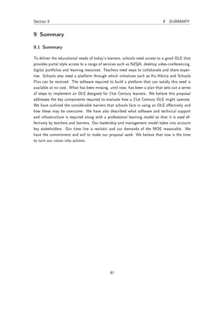 Section 9                                                                    9 SUMMARY


9 Summary

9.1 Summary

To deliver the educational needs of today's learners, schools need access to a good OLE that
provides portal style access to a range of services such as NZQA, desktop video-conferencing,
digital portfolios and learning resources. Teachers need ways to collaborate and share exper-
tise. Schools also need a platform through which initiatives such as Ka Hikitia and Schools
Plus can be received. The software required to build a platform that can satisfy this need is
available at no cost. What has been missing, until now, has been a plan that sets out a series
of steps to implement an OLE designed for 21st Century learners. We believe this proposal
addresses the key components required to evaluate how a 21st Century OLE might operate.
We have outlined the considerable barriers that schools face in using an OLE eectively and
how these may be overcome. We have also described what software and technical support
and infrastructure is required along with a professional learning model so that it is used ef-
fectively by teachers and learners. Our leadership and management model takes into account
key stakeholders. Our time line is realistic and our demands of the MOE reasonable. We
have the commitment and will to make our proposal work. We believe that now is the time
to turn our vision into actions.




                                             41
 