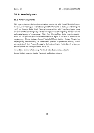 Section 10                                                        10 ACKNOWLEDGMENTS


10 Acknowledgments

10.1 Acknowledgments

This paper is the result of discussions and debate amongst the MOE funded 'ePrincipal' group.
However, several colleagues need to be recognised for their ability to challenge our thinking and
clarify our thoughts. Eddie Reisch, Senior eLearning Advisor, MOE, has always been a phone
call away and has assisted greatly with developing our ideas on integrating the technical and
pedagogical aspects of this proposal. CAM, Chris Allot-McPhee, Senior eLearning Advisor,
MOE, has also provided reassurance and expertise with regard to our ideas on leadership and
management. Maurie Jackways, former Principal of Mount Aspiring College, Wanaka, has
helped greatly with researching the best evidence synthesis on professional learning. Lastly,
we wish to thank Chris Parsons, Principal of the Southern Region Health School, for support,
encouragement and turning our vision into action.
Trevor Storr, Director of eLearning, Aorakinet, tstorr@waimate-high.school.nz
Darren Sudlow, eLearning Leader, Cantatech, ds@dareld.school.nz




                                               42
 