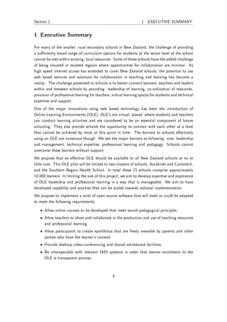 Section 1                                                         1 EXECUTIVE SUMMARY


1 Executive Summary
For many of the smaller, rural secondary schools in New Zealand, the challenge of providing
a suciently broad range of curriculum options for students at the senior level of the school
cannot be met within existing, local resources. Some of these schools have the added challenge
of being situated in isolated regions where opportunities for collaboration are minimal. As
high speed internet access has extended to cover New Zealand schools, the potential to use
web based services and solutions for collaboration in teaching and learning has become a
reality. The challenge presented to schools is to better connect learners, teachers and leaders
within and between schools by providing: leadership of learning, co-ordination of resources,
provision of professional learning for teachers, virtual learning spaces for students and technical
expertise and support.
One of the major innovations using web based technology has been the introduction of
Online Learning Environments (OLE). OLE's are virtual 'places' where students and teachers
can conduct learning activities and are considered to be an essential component of future
schooling. They also provide schools the opportunity to connect with each other at a level
that cannot be achieved by most at this point in time. The barriers to schools eectively
using an OLE are numerous though. We see the major barriers as following: cost, leadership
and management, technical expertise, professional learning and pedagogy. Schools cannot
overcome these barriers without support.
We propose that an eective OLE should be available to all New Zealand schools at no or
little cost. This OLE pilot will be limited to two clusters of schools, Aorakinet and Cantatech,
and the Southern Region Health School. In total these 23 schools comprise approximately
10,000 learners. In limiting the size of this project, we aim to develop expertise and experience
of OLE leadership and professional learning in a way that is manageable. We aim to have
developed capability and practise that can be scaled towards national implementation.
We propose to implement a suite of open source software that will meet or could be adapted
to meet the following requirements:

   • Allow online courses to be developed that meet sound pedagogical principles.
   • Allow teachers to share and collaborate in the production and use of teaching resources
     and professional learning.
   • Allow participants to create eportfolios that are freely viewable by parents and other
     parties who have the learner's consent.
   • Provide desktop video-conferencing and shared whiteboard facilities.
   • Be interoperable with relevant SMS systems in order that learner enrollment to the
     OLE is transparent process.



                                                4
 