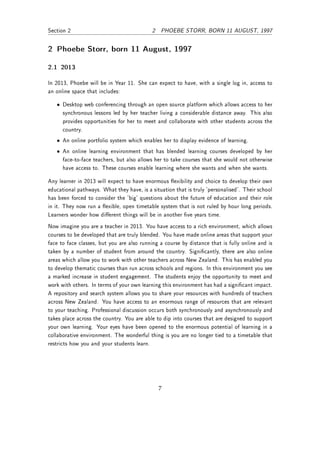 Section 2                                   2 PHOEBE STORR, BORN 11 AUGUST, 1997


2 Phoebe Storr, born 11 August, 1997

2.1 2013

In 2013, Phoebe will be in Year 11. She can expect to have, with a single log in, access to
an online space that includes:

   • Desktop web conferencing through an open source platform which allows access to her
     synchronous lessons led by her teacher living a considerable distance away. This also
     provides opportunities for her to meet and collaborate with other students across the
     country.
   • An online portfolio system which enables her to display evidence of learning.
   • An online learning environment that has blended learning courses developed by her
     face-to-face teachers, but also allows her to take courses that she would not otherwise
     have access to. These courses enable learning where she wants and when she wants.

Any learner in 2013 will expect to have enormous exibility and choice to develop their own
educational pathways. What they have, is a situation that is truly 'personalised'. Their school
has been forced to consider the 'big' questions about the future of education and their role
in it. They now run a exible, open timetable system that is not ruled by hour long periods.
Learners wonder how dierent things will be in another ve years time.
Now imagine you are a teacher in 2013. You have access to a rich environment, which allows
courses to be developed that are truly blended. You have made online areas that support your
face to face classes, but you are also running a course by distance that is fully online and is
taken by a number of student from around the country. Signicantly, there are also online
areas which allow you to work with other teachers across New Zealand. This has enabled you
to develop thematic courses than run across schools and regions. In this environment you see
a marked increase in student engagement. The students enjoy the opportunity to meet and
work with others. In terms of your own learning this environment has had a signicant impact.
A repository and search system allows you to share your resources with hundreds of teachers
across New Zealand. You have access to an enormous range of resources that are relevant
to your teaching. Professional discussion occurs both synchronously and asynchronously and
takes place across the country. You are able to dip into courses that are designed to support
your own learning. Your eyes have been opened to the enormous potential of learning in a
collaborative environment. The wonderful thing is you are no longer tied to a timetable that
restricts how you and your students learn.




                                              7
 