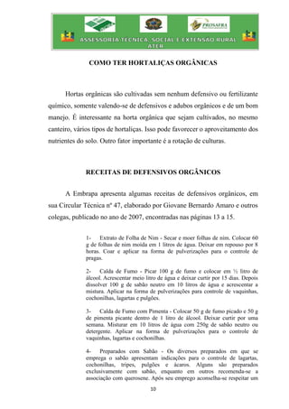 10
COMO TER HORTALIÇAS ORGÂNICAS
Hortas orgânicas são cultivadas sem nenhum defensivo ou fertilizante
químico, somente valendo-se de defensivos e adubos orgânicos e de um bom
manejo. É interessante na horta orgânica que sejam cultivados, no mesmo
canteiro, vários tipos de hortaliças. Isso pode favorecer o aproveitamento dos
nutrientes do solo. Outro fator importante é a rotação de culturas.
RECEITAS DE DEFENSIVOS ORGÂNICOS
A Embrapa apresenta algumas receitas de defensivos orgânicos, em
sua Circular Técnica nº 47, elaborado por Giovane Bernardo Amaro e outros
colegas, publicado no ano de 2007, encontradas nas páginas 13 a 15.
1- Extrato de Folha de Nim - Secar e moer folhas de nim. Colocar 60
g de folhas de nim moída em 1 litros de água. Deixar em repouso por 8
horas. Coar e aplicar na forma de pulverizações para o controle de
pragas.
2- Calda de Fumo - Picar 100 g de fumo e colocar em ½ litro de
álcool. Acrescentar meio litro de água e deixar curtir por 15 dias. Depois
dissolver 100 g de sabão neutro em 10 litros de água e acrescentar a
mistura. Aplicar na forma de pulverizações para controle de vaquinhas,
cochonilhas, lagartas e pulgões.
3- Calda de Fumo com Pimenta - Colocar 50 g de fumo picado e 50 g
de pimenta picante dentro de 1 litro de álcool. Deixar curtir por uma
semana. Misturar em 10 litros de água com 250g de sabão neutro ou
detergente. Aplicar na forma de pulverizações para o controle de
vaquinhas, lagartas e cochonilhas.
4- Preparados com Sabão - Os diversos preparados em que se
emprega o sabão apresentam indicações para o controle de lagartas,
cochonilhas, tripes, pulgões e ácaros. Alguns são preparados
exclusivamente com sabão, enquanto em outros recomenda-se a
associação com querosene. Após seu emprego aconselha-se respeitar um
 