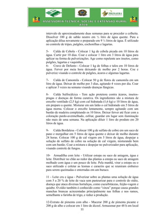 11
intervalo de aproximadamente duas semanas para se proceder a colheita.
Dissolver 100 g de sabão neutro em ½ litro de água quente. Para a
aplicação dilua novamente o preparado em 9 ½ litros de água. É utilizado
no controle de tripes, pulgões, cochonilhas e lagartas.
5- Calda de Cebola - Colocar 1 kg de cebola picada em 10 litros de
água. Curtir por 10 dias. Coar e colocar 1 litro em 3 litros de água para
aplicar na forma de pulverizações. Age como repelente aos insetos, como
pulgões, lagartas e vaquinhas.
6- Cravo de Defunto - Colocar 1 kg de folhas e talos em 10 litros de
água. Ferver por meia hora deixando de molho por 2 horas. Coe e
pulverize visando o controle de pulgões, ácaros e algumas lagartas.
7- Calda de Camomila - Colocar 50 g de flores de camomila em um
litro de água. Deixar de molho por 3 dias, agitando 4 vezes por dia. Coar
e aplicar 3 vezes na semana visando doenças fúngicas.
8- Calda Sulfocálcica - Tem ação protetora contra ácaros, insetos-
pragas e doenças de forma curativa. Os ingredientes são a mistura de
enxofre ventilado (2,5 kg) com cal hidratada (1,6 kg) e 10 litros de água,
em preparo a quente. Misturar em um latão o cal hidratado em 5 litros de
água morna. Colocar o enxofre lentamente, sempre agitando com um
bastão de madeira completando os 10 litros. Deixar ferver até ficar com a
coloração pardo-avermelhado, esfriar, guardar em lugar sem iluminação
não mais de uma semana. Na aplicação diluir 1 litro do produto em 20
litros de água.
9- Calda Bordalesa - Colocar 100 g de sulfato de cobre em um saco de
pano e mergulhar em 5 litros de água quente e deixar de molho durante
24 horas. Colocar 100 g de cal virgem em 5 litros de água, despejar a
solução de sulfato de cobre na solução de cal virgem, misturando bem
com um bastão. Coar a mistura e despejar no pulverizador para aplicação,
visando controle de fungos.
10- Armadilha com leite - Utilizar estopa ou saco de aniagem, água e
leite. Distribuir no chão ao redor das plantas a estopa ou saco de aniagem
molhado com água e um pouco de leite. Pela manhã, virar a estopa ou o
saco utilizado e coletar as lesmas e caracóis que se reuniram embaixo
para serem queimadas e enterradas em um buraco.
11 - Leite cru e água - Pulverizar sobre as plantas uma solução de água
com 5 a 20 % de leite de vaca sem pasteurizar para o controle do oídio,
doença que ataca diversas hortaliças, como cucurbitáceas, feijão-vagem e
quiabo. O oídio também é conhecido como “cinza” porque causa grandes
manchas brancas acinzentadas principalmente nas folhas e nos ramos,
semelhante a farinha de trigo, e reduz a produção.
12-Extrato de pimenta com alho - Macerar 200 g de pimenta picante e
200 g de alho e colocar em 1 litro de álcool. Armazenar por 48 h em local
 