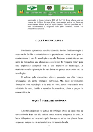 12
sombreado e fresco. Misturar 100 ml (0,5 %) dessa solução em um
volume de 20 litros de água. Coar e em seguida aplicar em forma de
pulverizações. Possui ação de repelir insetos. Pode ser guardado até 7
dias, recobrindo-se o recipiente com papel alumínio. Porém, vai
perdendo sua eficácia.
O QUE É OLERICULTURA
Geralmente o plantio de hortaliça com mão de obra familiar compõe o
sustento da família e a olericultura é a produção em maior escala para o
comércio com o uso de tecnologia avançada. Portanto, a olericultura é um
ramo da horticultura que abandona a concepção de “pequena horta” para
uma exploração comercial com o uso intensivo de tecnologias. A
olericultura seria a plantação de uma horta em grande escala com uso de
tecnologias.
O cultivo pela olericultura oferece produção em alto volume
favorecendo um ganho financeiro expressivo. Ma, exige investimentos
financeiros com tecnologia e de mão de obra, sendo considerada uma
atividade de risco, devido a questões fitossanitárias, clima e preços de
comercialização.
O QUE É HORTA HIDROPÔNICA
A horta hidropônica é o cultivo de hortaliças a base de água e não de
terra adubada. Para isso são usados canos plásticos suspensos do chão. A
horta hidropônica se caracteriza pelo fato que as raízes das plantas ficam
suspensas na água ou em substrato inerte como areia lavada.
 