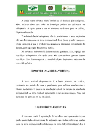 13
A alface é uma hortaliça muito comum de ser plantada por hidroponia.
Mas, pode-se dizer que todas as hortaliças podem ser cultivadas na
hidroponia. A água passa a ser o elemento suficiente para o cultivo,
dispensando o solo.
Pelo fato da horta hidropônica não ter contato com o solo, as plantas
não tem doenças como na horta convencional. Essa é uma grande vantagem.
Outra vantagem é que o produtor não precisa se preocupar com rotação de
cultura, com reposição de adubos e outros.
As hortaliças hidropônicas duram mais na geladeira. Mas, o preço das
hortaliças hidropônicas são mais caras. Os consumidores gostam dessas
hortaliças. Uma desvantagem é o custo inicial para implantar a estrutura da
horta hidropônica.
COMO TER UMA HORTA VERTICAL
A horta vertical simplesmente é a horta plantada na vertical,
pendurada na parede de casa e geralmente para cultivar condimentos e
plantas medicinais. O manejo de uma horta vertical é o mesmo de uma horta
convencional. A horta vertical geralmente é para poucas mudas. Pode ser
cultivada em garrafas pet ou em vasos.
O QUE É HORTA EM ESTUFA
A horta em estufa é a plantação de hortaliças em espaço coberto, no
qual é controlada a temperatura do ambiente. As estufas podem ser usadas
tanto na horta convencional (solo) quanto na horta hidropônica (água). Ela é
 