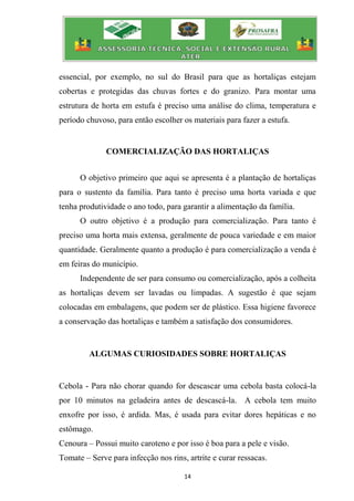 14
essencial, por exemplo, no sul do Brasil para que as hortaliças estejam
cobertas e protegidas das chuvas fortes e do granizo. Para montar uma
estrutura de horta em estufa é preciso uma análise do clima, temperatura e
período chuvoso, para então escolher os materiais para fazer a estufa.
COMERCIALIZAÇÃO DAS HORTALIÇAS
O objetivo primeiro que aqui se apresenta é a plantação de hortaliças
para o sustento da família. Para tanto é preciso uma horta variada e que
tenha produtividade o ano todo, para garantir a alimentação da família.
O outro objetivo é a produção para comercialização. Para tanto é
preciso uma horta mais extensa, geralmente de pouca variedade e em maior
quantidade. Geralmente quanto a produção é para comercialização a venda é
em feiras do município.
Independente de ser para consumo ou comercialização, após a colheita
as hortaliças devem ser lavadas ou limpadas. A sugestão é que sejam
colocadas em embalagens, que podem ser de plástico. Essa higiene favorece
a conservação das hortaliças e também a satisfação dos consumidores.
ALGUMAS CURIOSIDADES SOBRE HORTALIÇAS
Cebola - Para não chorar quando for descascar uma cebola basta colocá-la
por 10 minutos na geladeira antes de descascá-la. A cebola tem muito
enxofre por isso, é ardida. Mas, é usada para evitar dores hepáticas e no
estômago.
Cenoura – Possui muito caroteno e por isso é boa para a pele e visão.
Tomate – Serve para infecção nos rins, artrite e curar ressacas.
 