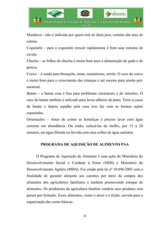 15
Mandioca - não é indicada por quem está de dieta pois, contém alta taxa de
caloria.
Cogumelo – para o cogumelo crescer rapidamente é bom usar estrume de
cavalo.
Chuchu – as folhas do chuchu é muito bom para a alimentação do gado e de
porcos.
Couve – é usada para bronquite, asma, reumatismo, artrite. O suco de couve
é muito bom para o crescimento das crianças e até mesmo para tensão pré-
mestrual.
Batata – a batata crua é boa para problemas estomacais e de intestino. O
suco de batata também é utilizado para lavas talheres de prata. Torre a casca
da batata e depois espalhe pela casa isso faz com as baratas sejam
espantadas.
Orientações – Antes de comer as hortaliças é preciso lavar com água
corrente em abundância. Ou então, colocá-las de molho, por 15 a 20
minutos, em água filtrada ou fervida com uma colher de água sanitária.
PROGRAMA DE AQUISIÇÃO DE ALIMENTO PAA
O Programa de Aquisição de Alimento é uma ação do Ministério do
Desenvolvimento Social e Combate à Fome (MDS) e Ministério do
Desenvolvimento Agrário (MDA). Foi criado pela lei nº 10.696/2003 com a
finalidade de garantir alimento aos carentes por meio da compra dos
alimentos dos agricultores familiares e também promovendo estoque de
alimentos. Os produtores da agricultura familiar vendem seus produtos sem
passar por licitação. Esses alimentos, como o arroz e o feijão, servem para a
organização das cestas básicas.
 