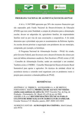 16
PROGRAMA NACIONAL DE ALIMENTAÇÃO ESCOLAR PNAE
A lei n. 11.947/2009 apresenta que 30% dos recursos financeiros que
são repassados pelo Fundo Nacional de Desenvolvimento da Educação
(FNDE) que tem como finalidade a compra de alimentos para a alimentação
escolar, devem ser adquiridos de, agricultores familiar, do empreendedor
familiar rural ou por vias de suas associações e cooperativas. A lei ainda
determina que a prioridade seja para os assentamentos da Reforma Agrária.
As escolas devem priorizar a negociação com produtores do seu município,
comprando, por exemplo, as hortaliças.
O Programa Nacional de Alimentação Escolar – PNAE foi criado,
pelo Governo Federal, para favorecer com o desenvolvimento dos alunos por
meio de hábitos alimentares saudáveis. Para fiscalizar o PNAE existe o CAE
- Conselho de Alimentação Escolar, sendo um municipal e um estadual.
Também existe o CMDRS – Conselho Municipal de Desenvolvimento Rural
Sustentável para apoiar o agricultor. Os técnicos da entidade oficial de
assistência técnica e extensão rural organizam com os produtores rurais o
projeto para concorrer a chamada pública do PNAE.
REFERÊNCIAS
ANTÔNIO C. G. TIBIRIÇÁ, ALESSANDRA A. A. DE BRITO E
FERNANDO C. BAÊTA. PRODUÇÃO DE ALFACE NO VERÃO:
estufas como ambiente de cultivo In: XXIV Encontro Nac. de Eng. de
Produção - Florianópolis, SC, Brasil, 03 a 05 de nov de 2004.
AMARO, G.B. et al. RECOMENDAÇÕES TÉCNICAS PARA O
CULTIVO DE HORTALIÇAS EM AGRICULTURA FAMILIAR.
Circular Técnica nº 47. Brasília: janeiro, 2007. ISSN 1415-3033
ALMOÇO E JANTAR - ALMANAQUE DA COZINHA. Abril Cultural,
anos 80 In:
 