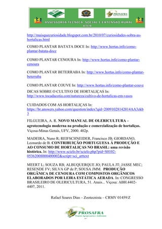 17
http://maisquecuriosidade.blogspot.com.br/2010/07/curiosidades-sobra-as-
hortalicas.html
COMO PLANTAR BATATA DOCE In: http://www.hortas.info/como-
plantar-batata-doce
COMO PLANTAR CENOURA In: http://www.hortas.info/como-plantar-
cenoura
COMO PLANTAR BETERRABA In: http://www.hortas.info/como-plantar-
beterraba
COMO PLANTAR COUVE In: http://www.hortas.info/como-plantar-couve
DICAS SOBRE O CULTIVO DE HORTALIÇAS In:
http://www.tocadacotia.com/natureza/cultivo-de-hortalicas-em-vasos
CUIDADOS COM AS HORTALIÇAS In:
https://br.answers.yahoo.com/question/index?qid=20091028142014AA3zkb
3
FILGUEIRA, A. R. NOVO MANUAL DE OLERICULTURA –
agrotecnologia moderna na produção e comercialização de hortaliças.
Viçosa-Minas Gerais, UFV, 2000. 402p.
MADEIRA, Nuno R; REIFSCHNEIDER, Francisco JB; GIORDANO,
Leonardo de B. CONTRIBUIÇÃO PORTUGUESA À PRODUÇÃO E
AO CONSUMO DE HORTALIÇAS NO BRASIL: uma revisão
histórica. In: http://www.scielo.br/scielo.php?pid=S0102-
05362008000400002&script=sci_arttext
MEERT L; SOUZA RB; ALBUQUERQUE JO; PAULA JT; JASSE MEC;
RESENDE FV; SILVA GP de P; SOUSA JMM. PRODUÇÃO
ORGÂNICA DE CENOURA COM COMPOSTOS ORGÂNICOS
ELABORADOS POR LEIRA ESTÁTICA AERADA. In: CONGRESSO
BRASILEIRO DE OLERICULTURA, 51. Anais... Viçosa: ABH.4402-
4407, 2011.
Rafael Soares Dias – Zootecnista – CRMV 01459/Z
 