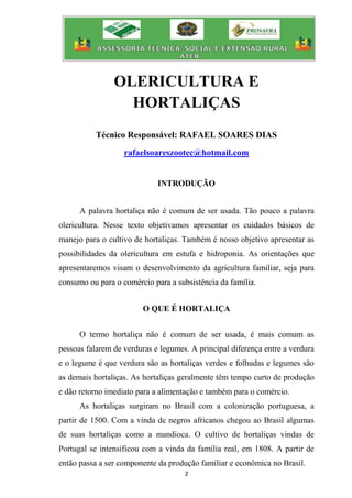 2
OLERICULTURA E
HORTALIÇAS
Técnico Responsável: RAFAEL SOARES DIAS
rafaelsoareszootec@hotmail.com
INTRODUÇÃO
A palavra hortaliça não é comum de ser usada. Tão pouco a palavra
olericultura. Nesse texto objetivamos apresentar os cuidados básicos de
manejo para o cultivo de hortaliças. Também é nosso objetivo apresentar as
possibilidades da olericultura em estufa e hidroponia. As orientações que
apresentaremos visam o desenvolvimento da agricultura familiar, seja para
consumo ou para o comércio para a subsistência da família.
O QUE É HORTALIÇA
O termo hortaliça não é comum de ser usada, é mais comum as
pessoas falarem de verduras e legumes. A principal diferença entre a verdura
e o legume é que verdura são as hortaliças verdes e folhudas e legumes são
as demais hortaliças. As hortaliças geralmente têm tempo curto de produção
e dão retorno imediato para a alimentação e também para o comércio.
As hortaliças surgiram no Brasil com a colonização portuguesa, a
partir de 1500. Com a vinda de negros africanos chegou ao Brasil algumas
de suas hortaliças como a mandioca. O cultivo de hortaliças vindas de
Portugal se intensificou com a vinda da família real, em 1808. A partir de
então passa a ser componente da produção familiar e econômica no Brasil.
 