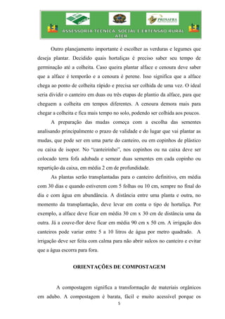 5
Outro planejamento importante é escolher as verduras e legumes que
deseja plantar. Decidido quais hortaliças é preciso saber seu tempo de
germinação até a colheita. Caso queira plantar alface e cenoura deve saber
que a alface é temporão e a cenoura é perene. Isso significa que a alface
chega ao ponto de colheita rápido e precisa ser colhida de uma vez. O ideal
seria dividir o canteiro em duas ou três etapas de plantio da alface, para que
cheguem a colheita em tempos diferentes. A cenoura demora mais para
chegar a colheita e fica mais tempo no solo, podendo ser colhida aos poucos.
A preparação das mudas começa com a escolha das sementes
analisando principalmente o prazo de validade e do lugar que vai plantar as
mudas, que pode ser em uma parte do canteiro, ou em copinhos de plástico
ou caixa de isopor. No “canteirinho”, nos copinhos ou na caixa deve ser
colocado terra fofa adubada e semear duas sementes em cada copinho ou
repartição da caixa, em média 2 cm de profundidade.
As plantas serão transplantadas para o canteiro definitivo, em média
com 30 dias e quando estiverem com 5 folhas ou 10 cm, sempre no final do
dia e com água em abundância. A distância entre uma planta e outra, no
momento da transplantação, deve levar em conta o tipo de hortaliça. Por
exemplo, a alface deve ficar em média 30 cm x 30 cm de distância uma da
outra. Já a couve-flor deve ficar em média 90 cm x 50 cm. A irrigação dos
canteiros pode variar entre 5 a 10 litros de água por metro quadrado. A
irrigação deve ser feita com calma para não abrir sulcos no canteiro e evitar
que a água escorra para fora.
ORIENTAÇÕES DE COMPOSTAGEM
A compostagem significa a transformação de materiais orgânicos
em adubo. A compostagem é barata, fácil e muito acessível porque os
 