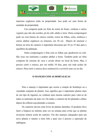 6
materiais orgânicos estão na propriedade. Isso pode ser uma forma de
sanidade da propriedade.
Um composto pode ser feito de restos de frutas, verduras e outros
vegetais que não são cozidos, pó de café, adubo e terra. Outra compostagem
pode ser com húmus de esterco curtido, restos de folhas, uréia, minhoca e
outros adubos orgânicos ou minerais, em 10 cm. Depois de misturar o
húmus na terra do canteiro é importante descansar por 10 ou 15 dias para o
equilíbrio da adubação.
Outra compostagem é feita com as folhas que apodrecem no solo.
São ricas em nutrientes e podem adubar a horta. Também pode ser feito
composto de estrume de vaca e cavalo direto no local da horta. Mas, é
preciso curtir o esterco, por em média 10 dias, para sair toda acidez do
esterco. Para curtir o esterco deve encharcá-lo e revirá-lo uma vez ao dia.
O MANEJO COM AS HORTALIÇAS
Para o manejo é importante que ocorra a rotação de hortaliças ou a
variedade conjunta de plantio. Isso significa que é importante plantar mais
de um tipo de legumes ou verduras num mesmo canteiro para valer-se de
todos os nutrientes de uma vez. Ou então, o canteiro de foi plantado a alface
depois da colheita seja plantado a cenoura.
Os canteiros devem estar livres de plantas daninhas. O produtor deve
fazer a limpeza no mínimo uma vez na semana para evitar que as plantas
invasoras tomem conta do canteiro. Um dos manejos adequados para um
novo plantio é manter a terra fofa e para isso é preciso a reposição de
adubagem.
 