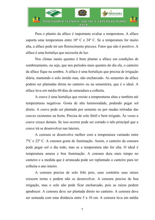 7
Para o plantio da alface é importante avaliar a temperatura. A alface
suporta uma temperatura entre 10º C e 24º C. Se a temperatura for muito
alta, a alface pode ter um florescimento precoce. Fator que não é positivo. A
alface é uma hortaliça que necessita de luz.
Nos climas muito quentes é bom plantar a alface em condições de
sombreamento, ou seja, que nos períodos mais quentes do dia ela, o canteiro
da alface fique na sombra. A alface é uma hortaliças que precisa de irrigação
diária, mantendo o solo úmido mas, não encharcado. As sementes da alface
podem ser plantadas direta no canteiro ou na sementeira, que é o ideal. A
alface leva em média 60 dias da semeadura a colheita.
A couve é uma hortaliça que resiste a temperaturas altas e também até
temperaturas negativas. Gosta de alta luminosidade, podendo pegar sol
direto. A couve pode ser plantada por semente ou por mudas retiradas das
couves existentes na horta. Precisa de solo fértil e bem irrigado. Às vezes a
couve cresce demais. Se isso ocorrer pode ser cortado o talo principal que a
couve irá se desenvolver nas laterais.
A cenoura se desenvolve melhor com a temperatura variando entre
7ºC e 22º C. A cenoura gosta de iluminação. Assim, o canteiro da cenoura
pode pegar sol o dia todo, mas se a temperatura não for alta. O ideal é
temperatura amena e boa iluminação. A cenoura dura mais tempo no
canteiro e a medida que é arrancada pode ser replantado o canteiro para ter
colheita o ano inteiro.
A cenoura precisa de solo fofo pois, caso contrário suas raízes
crescem tortas e podem não se desenvolver. A cenoura preciso de boa
irrigação, mas o solo não pode ficar encharcado, pois as raízes podem
apodrecer. A cenoura deve ser plantada direto no canteiro. A cenoura deve
ser semeada com uma distância entre 5 a 10 cm. A cenoura leva em média
 