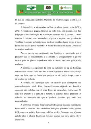 8
60 dias da semeadura a colheita. O plantio da beterraba segue as indicações
da cenoura.
A batata-doce se desenvolve melhor em clima quente, entre 24ºC e
26ºC. A batata-doce precisa também de solo fofo, sem pedras, com boa
irrigação e boa iluminação. O plantio por semente não é comum. O mais
comum é enterrar uma batata-doce pequena e esperar sua germinação.
Também é comum as batatas-doce já desenvolvidas darem brotos e esses
brotos são usados para o replantio. A batata-doce leva em média 120 dias da
semeadura a colheita.
Para o sucesso no crescimento das hortaliças é importante que o
produtor faça o estaquiamento e a amonta. O estaquiamento é colocar
estacas para as plantas trepadeiras, com o intuito que seus galhos não
quebrem.
A amonta é a reposição de terra ou substrato no pé da hortaliça,
evitando que sua raiz fique para fora e assim possa vir a morrer. Esse manejo
deve ser feito com as hortaliças perenes ou de maior tempo entre a
semeadura e a colheita.
A colheita das hortaliças deve ser quando estas alcançarem seu
desenvolvimento ideal. Esse desenvolvimento depende da hortaliça.
Algumas são colhidas com 30 dias depois da semeadura. Outras com 60
dias. Um exemplo é a cenoura, o rabanete e algumas folhas precisam ser
colhidas no momento em que o produtor perceber que estão bem
desenvolvidas.
A abóbora e o tomate podem ser colhidos quase maduros ou maduros.
Isso é visto a olho nu. Já a abobrinha, berinjela, pimentão verde, pepino,
feijão-vagem e quiabo devem ser colhidos verdes. Enquanto que a batata,
cebola, alho e inhame devem ser colhidos quando sua parte aérea estiver
quase seca.
 