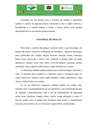 9
Pensando em um plantio para o sustento da família é importante
também o cultivo de algumas plantas medicinais como o capim cidreira, a
hortelãzinha e o hortelã baiano, o boldo e outros. Sobre essas plantas
apresentaremos as orientações posteriormente.
CONTROLE DE PRAGAS
Para fazer o controle das pragas é preciso saber o que são pragas. As
pragas são insetos ofensivos a plantação de hortaliças. Algumas das pragas
mais conhecidas são: pulgão, lagarta, besouro, formiga, lesma, caramujo,
broca, ácaro, percevejo e outros. Para controlar as pragas pode ser usado
defensivos naturais como nim, fumo, cravo-de-defunto, pimenta, cebola,
camomila, losna, calda de sabão neutro, calda sulfocálcica e outros.
As hortaliças também podem adoecer por conta de fungos, bactérias e
vírus. É indicado para combater as manchas, pintas e ferrugens pode ser
usado defensivos naturais como calda bordalesa, calda sulfocálcica, calda
viçosa, calda de leite cru e outros.
O uso de defensivos orgânicos também podem ser usados mas,
somente com o acompanhamento de um agrônomo, com verificação da data
de validade e principalmente, com o uso de equipamentos de segurança
como luvas, máscaras, chapéu, botas, viseira, roupa adequada e outros. É
preciso acabar com as pragas das hortaliças para evitar a contaminação
humana, pois muitas vezes o ser humano ingere folhas contaminadas.
 