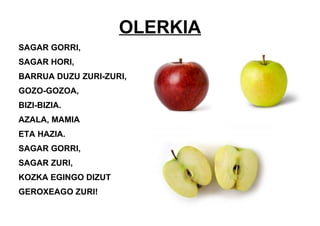 OLERKIA
SAGAR GORRI,
SAGAR HORI,
BARRUA DUZU ZURI-ZURI,
GOZO-GOZOA,
BIZI-BIZIA.
AZALA, MAMIA
ETA HAZIA.
SAGAR GORRI,
SAGAR ZURI,
KOZKA EGINGO DIZUT
GEROXEAGO ZURI!
 