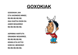 GOXOKIAK
GOXOKIAK JAN
ETA HAGINEKO MINEZ,
ÑE-ÑE-ÑE-ÑE-ÑE.
GAU GUZTIA EGON DA
ASIER NEGARREZ
ÑE-ÑE-ÑE-ÑE-ÑE.
ASPIRINA HARTUTA
ORAINDIK NEGARREZ,
ÑE-ÑE-ÑE-ÑE-ÑE.
KENDU ETA KITTO!
HORI EZ, MESEDEZ!
ÑE-ÑE-ÑE-ÑE-ÑE.
 