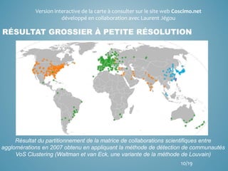 RÉSULTAT GROSSIER À PETITE RÉSOLUTION
Résultat du partitionnement de la matrice de collaborations scientifiques entre
agglomérations en 2007 obtenu en appliquant la méthode de détection de communautés
VoS Clustering (Waltman et van Eck, une variante de la méthode de Louvain)
Version interactive de la carte à consulter sur le site web Coscimo.net
développé en collaboration avec Laurent Jégou
10/19
 