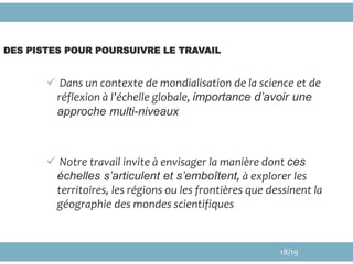 DES PISTES POUR POURSUIVRE LE TRAVAIL
 Dans un contexte de mondialisation de la science et de
réflexion à l’échelle globale, importance d’avoir une
approche multi-niveaux
 Notre travail invite à envisager la manière dont ces
échelles s’articulent et s’emboîtent, à explorer les
territoires, les régions ou les frontières que dessinent la
géographie des mondes scientifiques
18/19
 