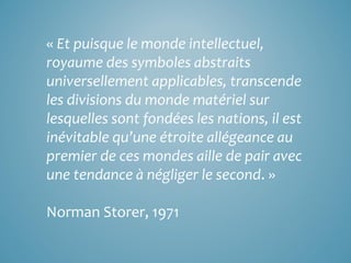 « Et puisque le monde intellectuel,
royaume des symboles abstraits
universellement applicables, transcende
les divisions du monde matériel sur
lesquelles sont fondées les nations, il est
inévitable qu’une étroite allégeance au
premier de ces mondes aille de pair avec
une tendance à négliger le second. »
Norman Storer, 1971
 