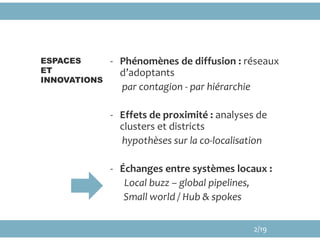 - Phénomènes de diffusion : réseaux
d’adoptants
par contagion - par hiérarchie
- Effets de proximité : analyses de
clusters et districts
hypothèses sur la co-localisation
- Échanges entre systèmes locaux :
Local buzz – global pipelines,
Small world / Hub & spokes
ESPACES
ET
INNOVATIONS
2/19
 