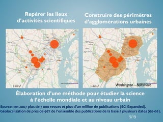 Élaboration d’une méthode pour étudier la science
à l’échelle mondiale et au niveau urbain
Repérer les lieux
d’activités scientifiques
Construire des périmètres
d’agglomérations urbaines
Washington - Baltimore
Source : en 2007 plus de 7 000 revues et plus d’un million de publications (SCI Expanded).
Géolocalisation de près de 98% de l’ensemble des publications de la base à plusieurs dates (00-08).
5/19
 