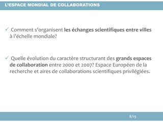  Comment s’organisent les échanges scientifiques entre villes
à l’échelle mondiale?
 Quelle évolution du caractère structurant des grands espaces
de collaboration entre 2000 et 2007? Espace Européen de la
recherche et aires de collaborations scientifiques privilégiées.
L’ESPACE MONDIAL DE COLLABORATIONS
8/19
 