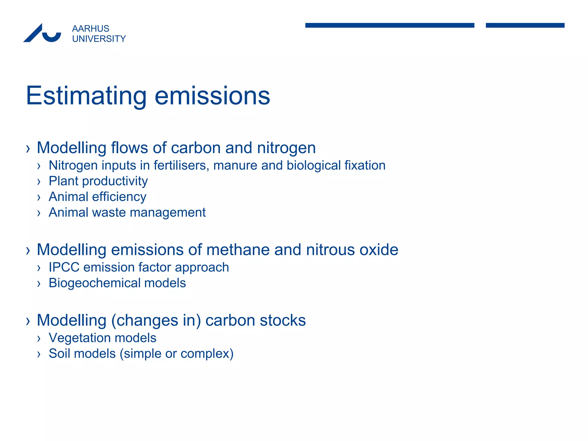 AARHUS 
UNIVERSITY 
Estimating emissions 
›Modelling flows of carbon and nitrogen 
›Nitrogen inputs in fertilisers, manure and biological fixation 
›Plant productivity 
›Animal efficiency 
›Animal waste management 
›Modelling emissions of methane and nitrous oxide 
›IPCC emission factor approach 
›Biogeochemical models 
›Modelling (changes in) carbon stocks 
›Vegetation models 
›Soil models (simple or complex)  