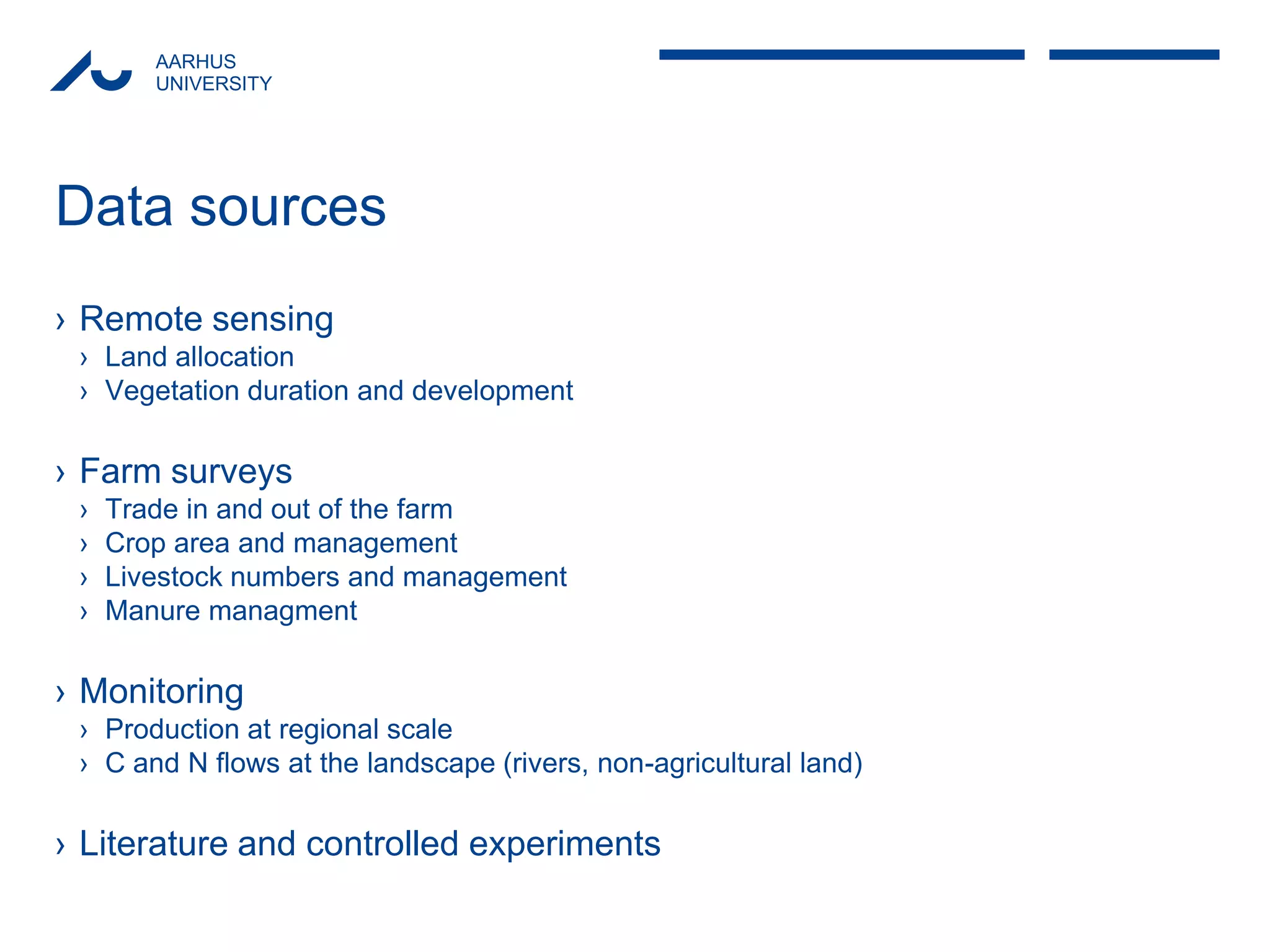 AARHUS 
UNIVERSITY 
Data sources 
›Remote sensing 
›Land allocation 
›Vegetation duration and development 
›Farm surveys 
›Trade in and out of the farm 
›Crop area and management 
›Livestock numbers and management 
›Manure managment 
›Monitoring 
›Production at regional scale 
›C and N flows at the landscape (rivers, non-agricultural land) 
›Literature and controlled experiments  
