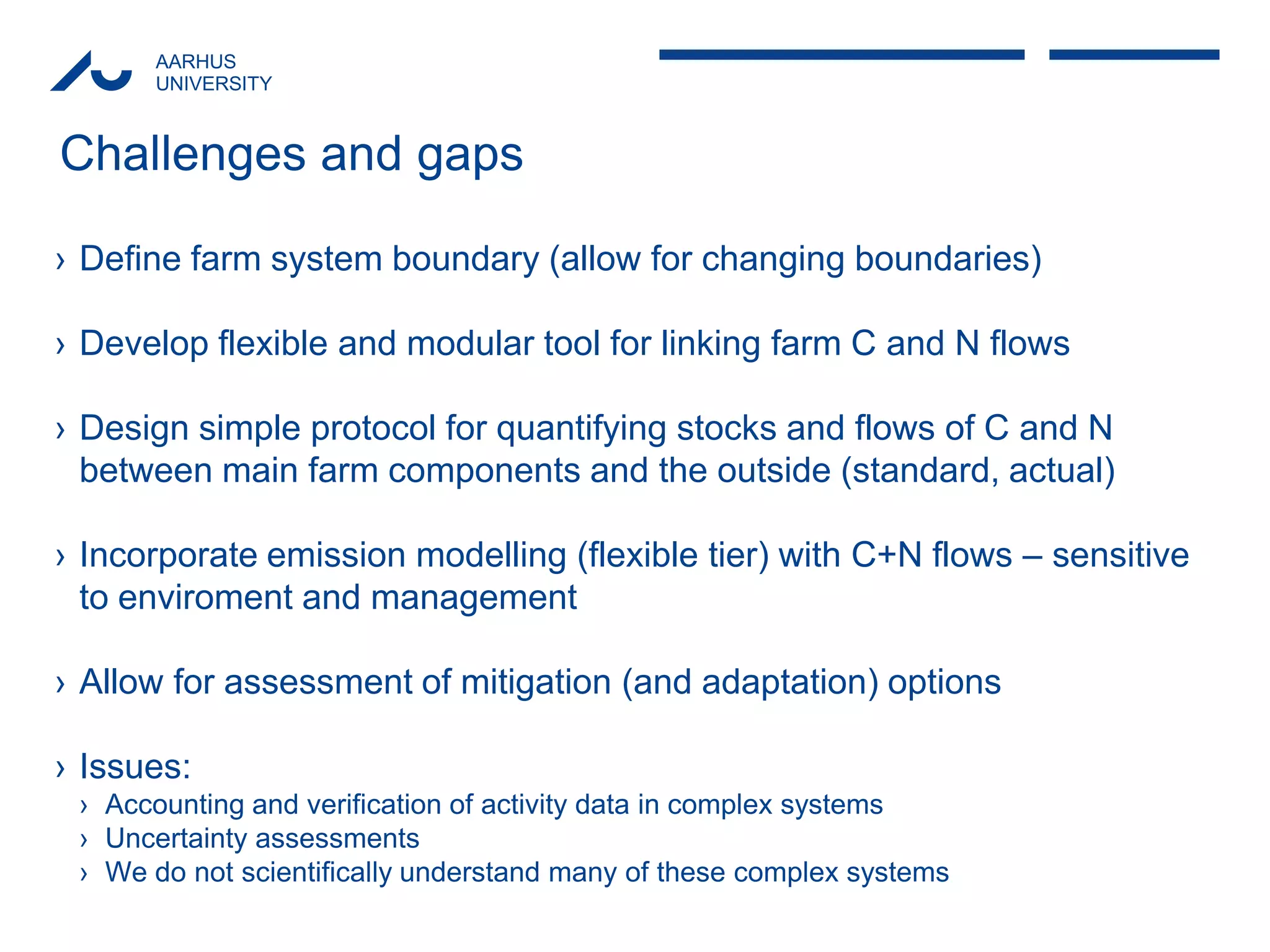AARHUS 
UNIVERSITY 
Challenges and gaps 
›Define farm system boundary (allow for changing boundaries) 
›Develop flexible and modular tool for linking farm C and N flows 
›Design simple protocol for quantifying stocks and flows of C and N between main farm components and the outside (standard, actual) 
›Incorporate emission modelling (flexible tier) with C+N flows – sensitive to enviroment and management 
›Allow for assessment of mitigation (and adaptation) options 
›Issues: 
›Accounting and verification of activity data in complex systems 
›Uncertainty assessments 
›We do not scientifically understand many of these complex systems 