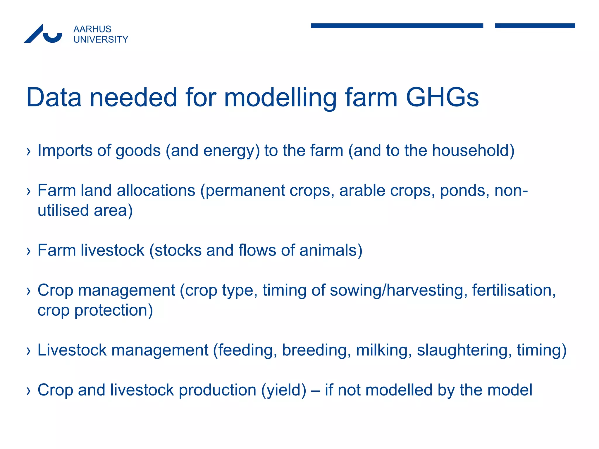 AARHUS 
UNIVERSITY 
Data needed for modelling farm GHGs 
›Imports of goods (and energy) to the farm (and to the household) 
›Farm land allocations (permanent crops, arable crops, ponds, non- utilised area) 
›Farm livestock (stocks and flows of animals) 
›Crop management (crop type, timing of sowing/harvesting, fertilisation, crop protection) 
›Livestock management (feeding, breeding, milking, slaughtering, timing) 
›Crop and livestock production (yield) – if not modelled by the model  
