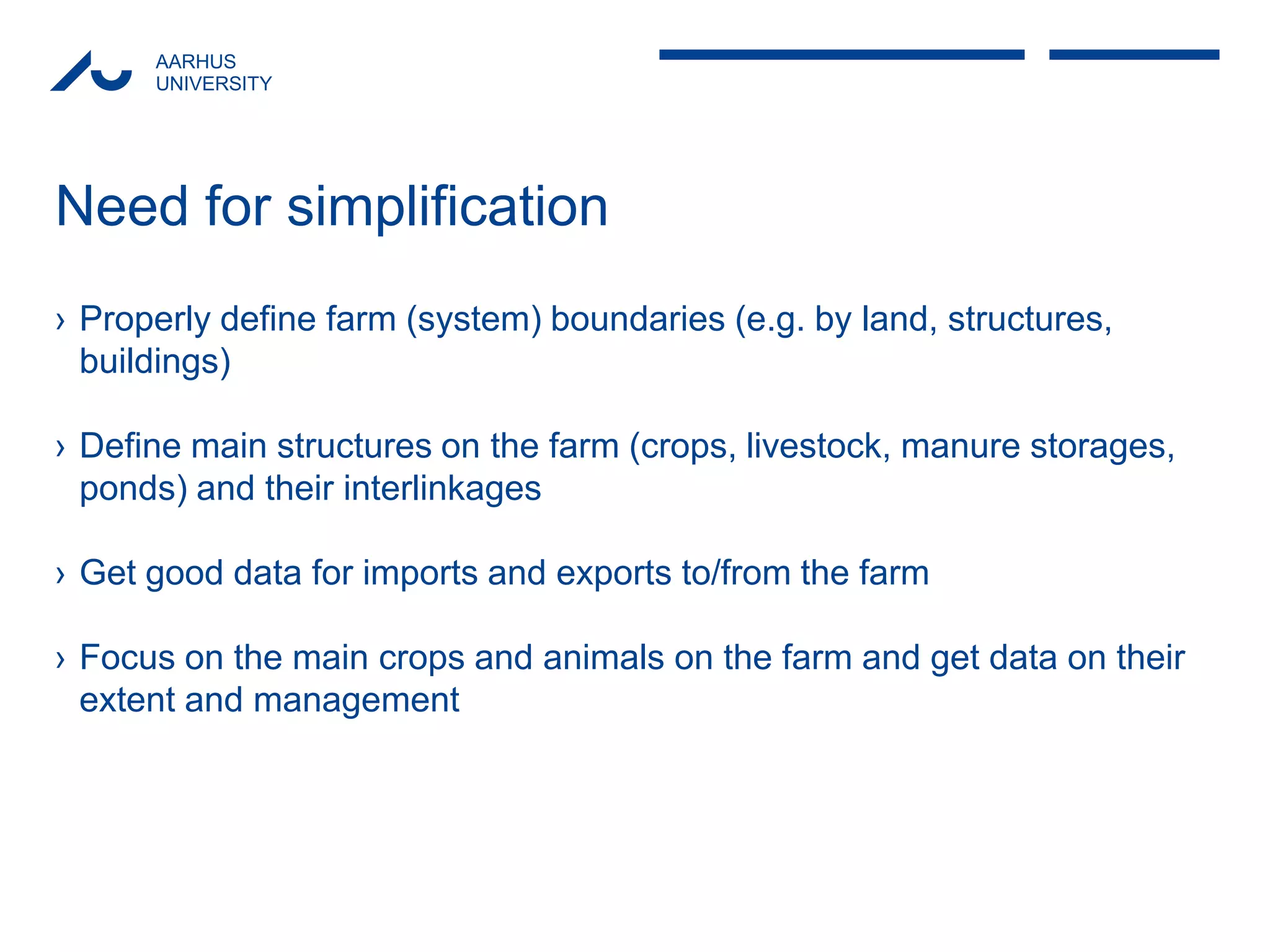 AARHUS 
UNIVERSITY 
Need for simplification 
›Properly define farm (system) boundaries (e.g. by land, structures, buildings) 
›Define main structures on the farm (crops, livestock, manure storages, ponds) and their interlinkages 
›Get good data for imports and exports to/from the farm 
›Focus on the main crops and animals on the farm and get data on their extent and management  