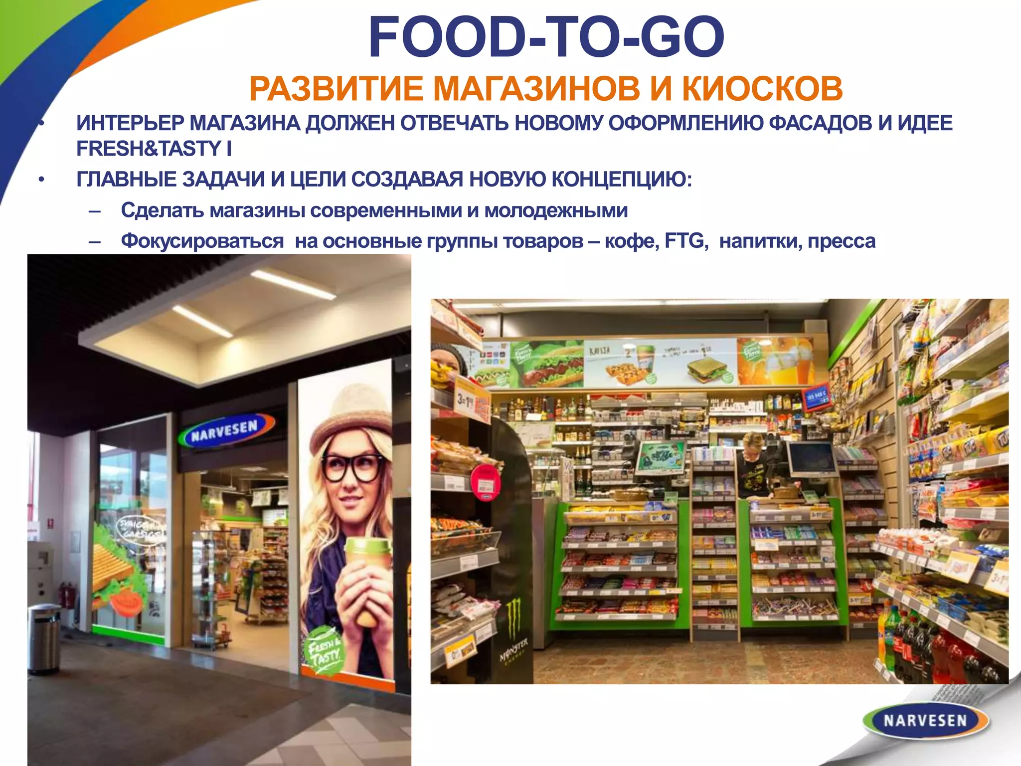 FOOD-TO-GO
РАЗВИТИЕ МАГАЗИНОВ И КИОСКОВ
• VEIKALA INTERJERAM JĀATBILST
JAUNAJAM FASĀŽU NOFORMĒJUMAM
UN FRESH&TASTY IDEJAI
• GALVENIE UZDEVUMI, VEIDOJOT
KONCEPTU:
– Padarīt veikalus mūsdienīgākus un
jauneklīgākus
– Fokusēties uz pašlaik galvenajām
produktu grupām – kafija, FTG, dzērieni,
prese
Veikala interjeram jāatbilst jaunajam fasāžu
noformējumam un Fresh&Tasty idejai
Galvenie uzdevumi, veidojot konceptu:
Padarīt veikalus mūsdienīgākus un
jauneklīgākus
Fokusēties uz pašlaik galvenajām
produktu grupām – kafija, FTG,
dzērieni, prese
• ИНТЕРЬЕР МАГАЗИНА ДОЛЖЕН ОТВЕЧАТЬ НОВОМУ ОФОРМЛЕНИЮ ФАСАДОВ И ИДЕЕ
FRESH&TASTY I
• ГЛАВНЫЕ ЗАДАЧИ И ЦЕЛИ СОЗДАВАЯ НОВУЮ КОНЦЕПЦИЮ:
– Сделать магазины современными и молодежными
– Фокусироваться на основные группы товаров – кофе, FTG, напитки, пресса
 