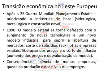 Transição econômica no Leste Europeu
• Após a 2ª Guerra Mundial: Planejamento Estatal –
  priorizando a indústrias de base (siderúrgica,
  metalúrgica e construção naval);
• 1990: O modelo estatal se torna defasado com o
  surgimento de novas tecnologias e um novo
  modelo industrial para suprir a abertura de
  mercados, corte de subsídios (auxílio) às empresas
  estatais, liberação dos preços e o surto de inflação
  (aumento dos preços e desvalorização da moeda).
• Consequências: falência de muitas empresas,
  queda da produção e dos níveis de empregos.
 