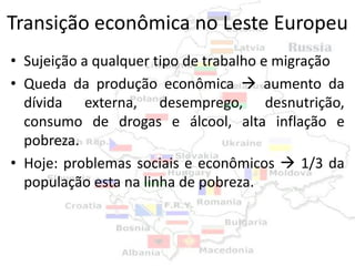 Transição econômica no Leste Europeu
• Sujeição a qualquer tipo de trabalho e migração
• Queda da produção econômica  aumento da
  dívida externa, desemprego, desnutrição,
  consumo de drogas e álcool, alta inflação e
  pobreza.
• Hoje: problemas sociais e econômicos  1/3 da
  população esta na linha de pobreza.
 