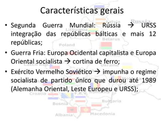 Características gerais
• Segunda Guerra Mundial: Rússia  URSS
  integração das repúblicas bálticas e mais 12
  repúblicas;
• Guerra Fria: Europa Ocidental capitalista e Europa
  Oriental socialista  cortina de ferro;
• Exército Vermelho Soviético  impunha o regime
  socialista de partido único que durou até 1989
  (Alemanha Oriental, Leste Europeu e URSS);
 