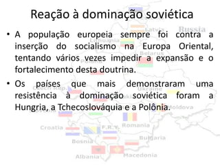 Reação à dominação soviética
• A população europeia sempre foi contra a
  inserção do socialismo na Europa Oriental,
  tentando vários vezes impedir a expansão e o
  fortalecimento desta doutrina.
• Os países que mais demonstraram uma
  resistência à dominação soviética foram a
  Hungria, a Tchecoslováquia e a Polônia.
 