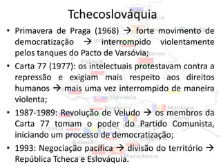 Tchecoslováquia
• Primavera de Praga (1968)  forte movimento de
  democratização  interrompido violentamente
  pelos tanques do Pacto de Varsóvia;
• Carta 77 (1977): os intelectuais protestavam contra a
  repressão e exigiam mais respeito aos direitos
  humanos  mais uma vez interrompido de maneira
  violenta;
• 1987-1989: Revolução de Veludo  os membros da
  Carta 77 tomam o poder do Partido Comunista,
  iniciando um processo de democratização;
• 1993: Negociação pacífica  divisão do território 
  República Tcheca e Eslováquia.
 